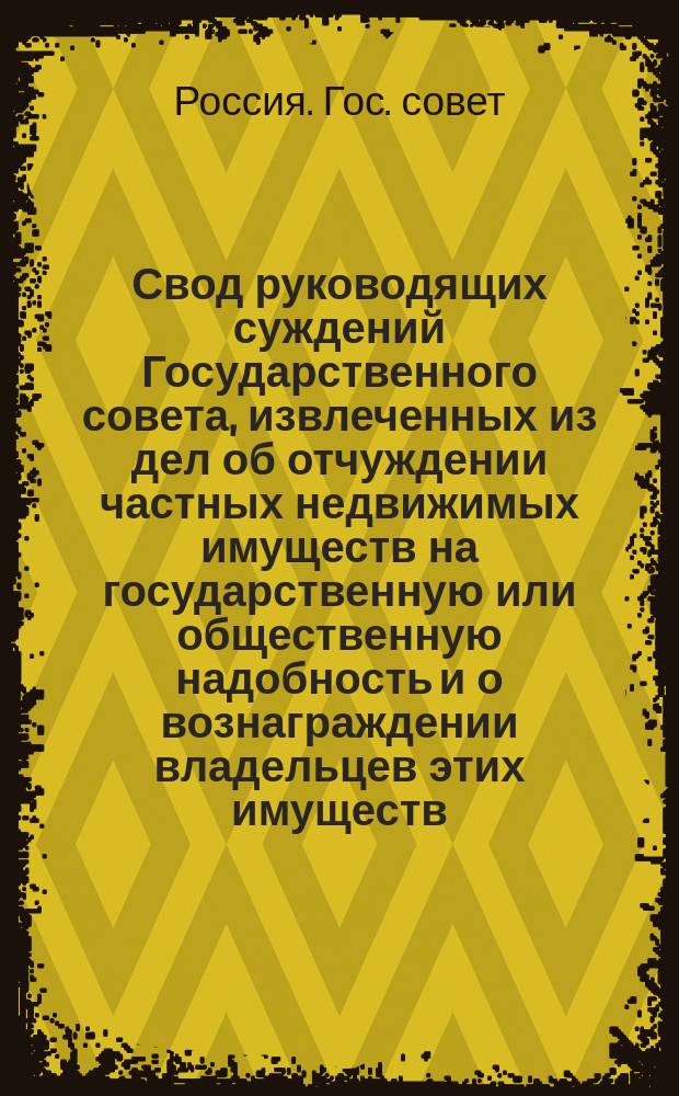 Свод руководящих суждений Государственного совета, извлеченных из дел об отчуждении частных недвижимых имуществ на государственную или общественную надобность и о вознаграждении владельцев этих имуществ