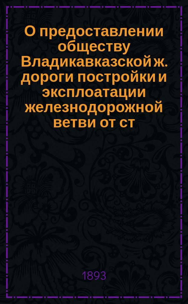 О предоставлении обществу Владикавказской ж. дороги постройки и эксплоатации железнодорожной ветви от ст. Кавказской, этой дороги, до гор. Ставрополя : В соед. присутствие Ком. министров и Деп. гос. экономии Гос. совета