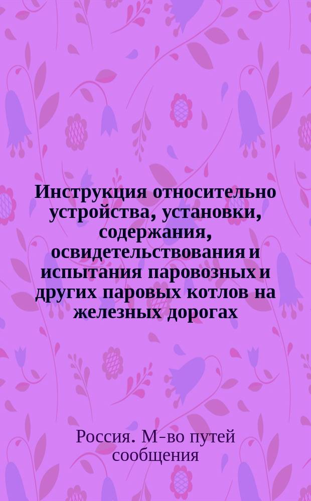 Инструкция относительно устройства, установки, содержания, освидетельствования и испытания паровозных и других паровых котлов на железных дорогах, подведомственных Министерству путей сообщения
