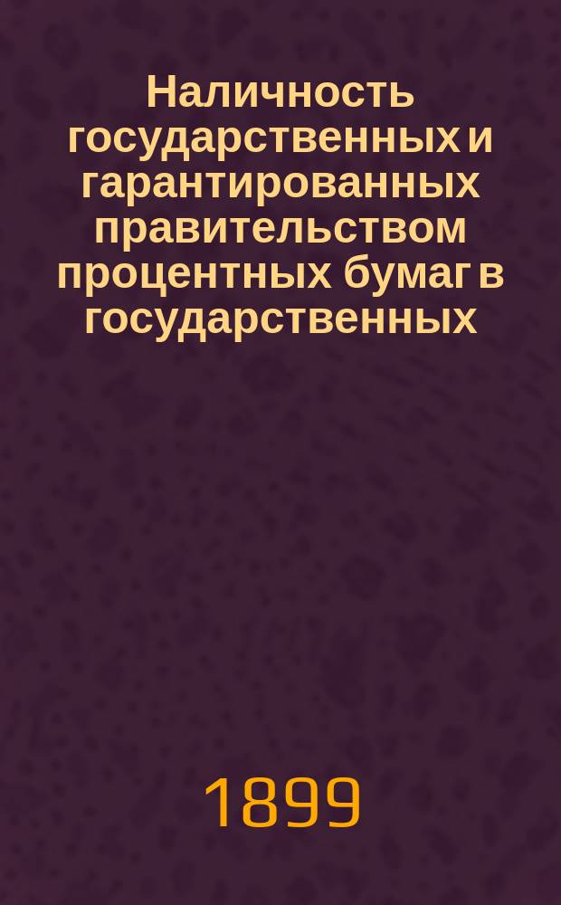 Наличность государственных и гарантированных правительством процентных бумаг в государственных, общественных и частных кредитных учреждениях, казначействах и страховых обществах... (в рублях нарицательного капитала). на 1-е января 1899 года