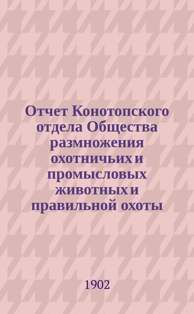 Отчет Конотопского отдела Общества размножения охотничьих и промысловых животных и правильной охоты... ... за 1901 год