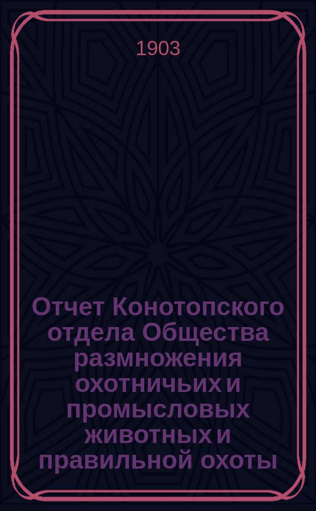 Отчет Конотопского отдела Общества размножения охотничьих и промысловых животных и правильной охоты... ... за 1902 год