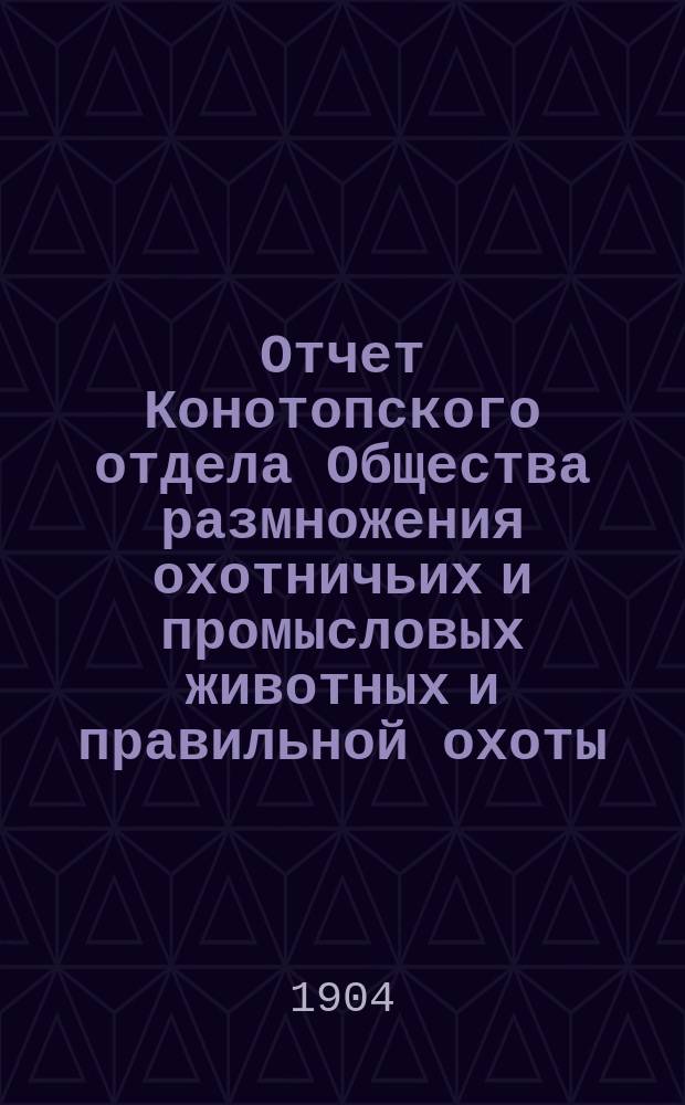 Отчет Конотопского отдела Общества размножения охотничьих и промысловых животных и правильной охоты... ... за 1903 год