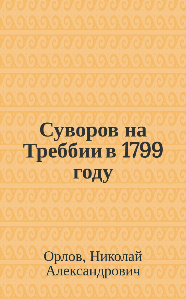 Суворов на Треббии в 1799 году : Сообщ. экстра-орд. проф. воен. искусства Ген. штаба полк. Н.А. Орлова, чит. в Штабе войск гвардии и Петерб. воен. окр