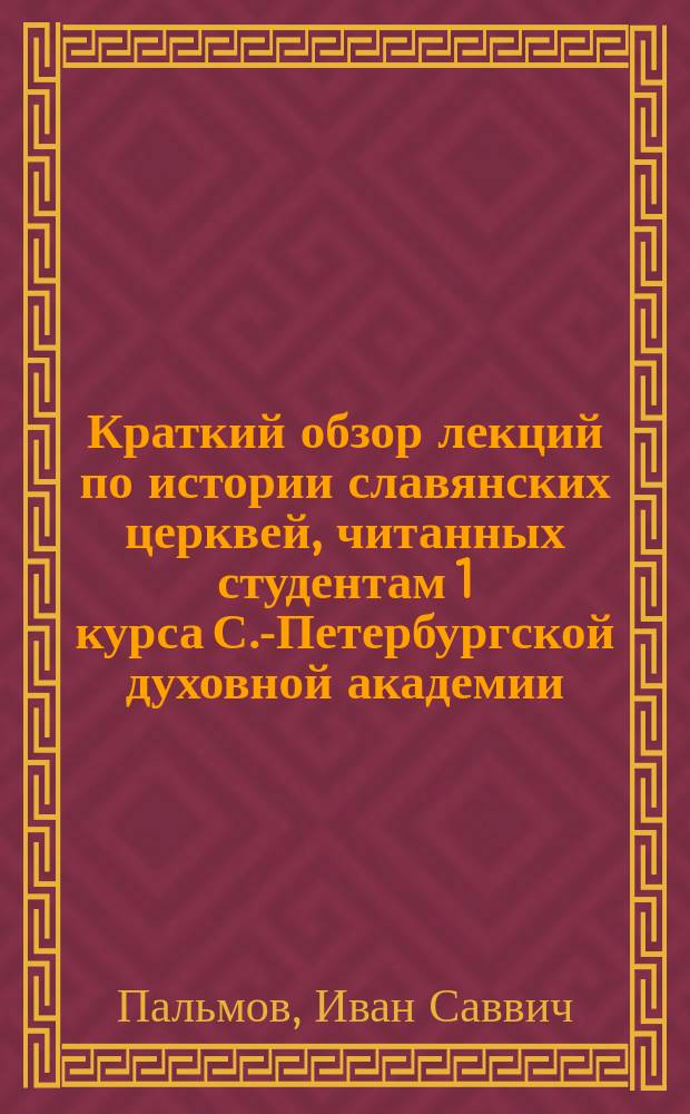 Краткий обзор лекций по истории славянских церквей, читанных студентам 1 курса С.-Петербургской духовной академии ... экстраорд. проф. И.С. Пальмовым : С извлеч. источников
