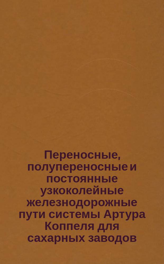 Переносные, полупереносные и постоянные узкоколейные железнодорожные пути системы Артура Коппеля для сахарных заводов