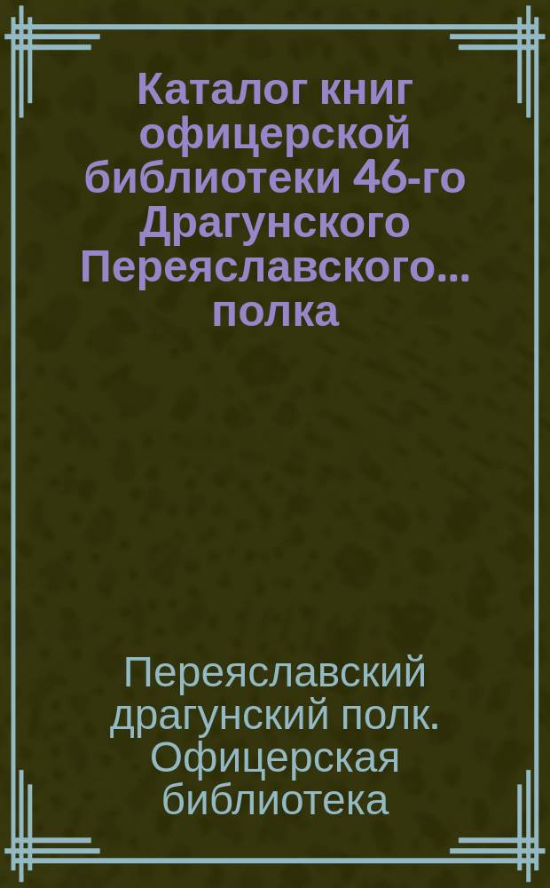 Каталог книг офицерской библиотеки 46-го Драгунского Переяславского... полка