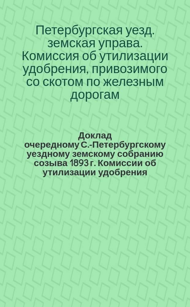 Доклад очередному С.-Петербургскому уездному земскому собранию созыва 1893 г. Комиссии об утилизации удобрения, привозимого со скотом в С.-Петербург по железным дорогам : С прил.