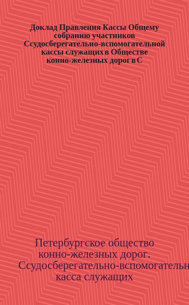 Доклад Правления Кассы Общему собранию участников Ссудосберегательно-вспомогательной кассы служащих в Обществе конно-железных дорог в С.-Петербурге...