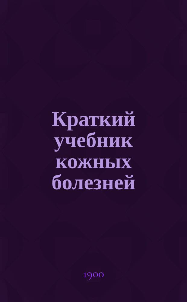 Краткий учебник кожных болезней : Сост. согласно прогр. испытания в Мед. комис. по лекциям проф. Моск. ун-та А.И. Поспелова