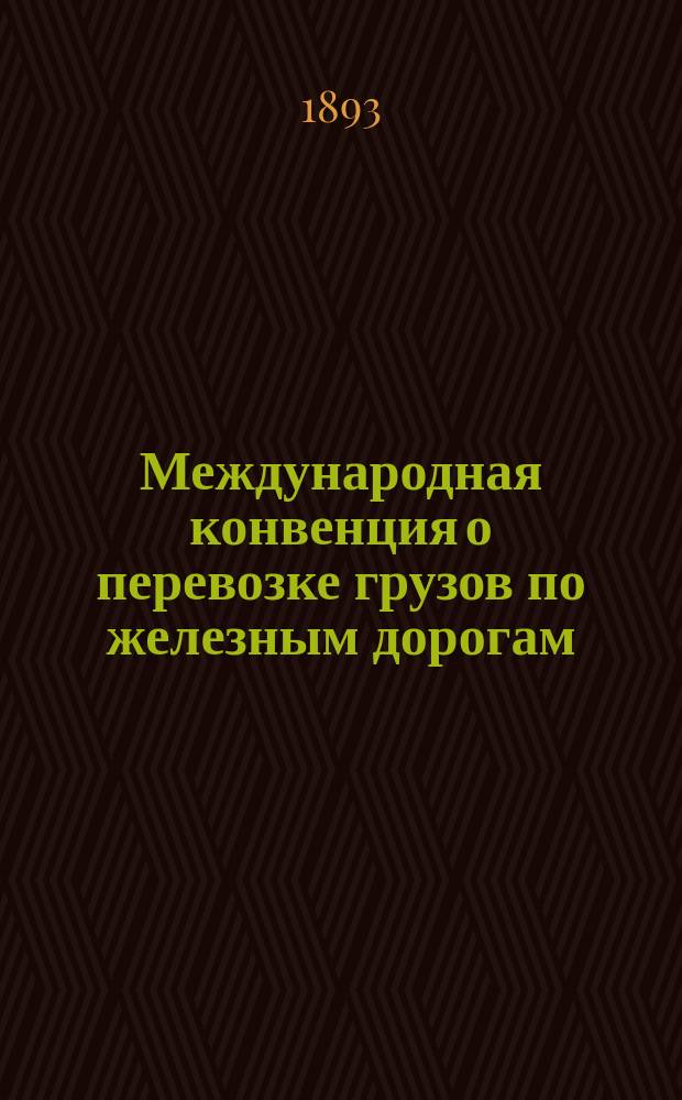 Международная конвенция о перевозке грузов по железным дорогам : Рус. и фр. текст с прил. и с разъяснениями по протоколам берн. конф. 1878, 1881, 1886 и 1890 г