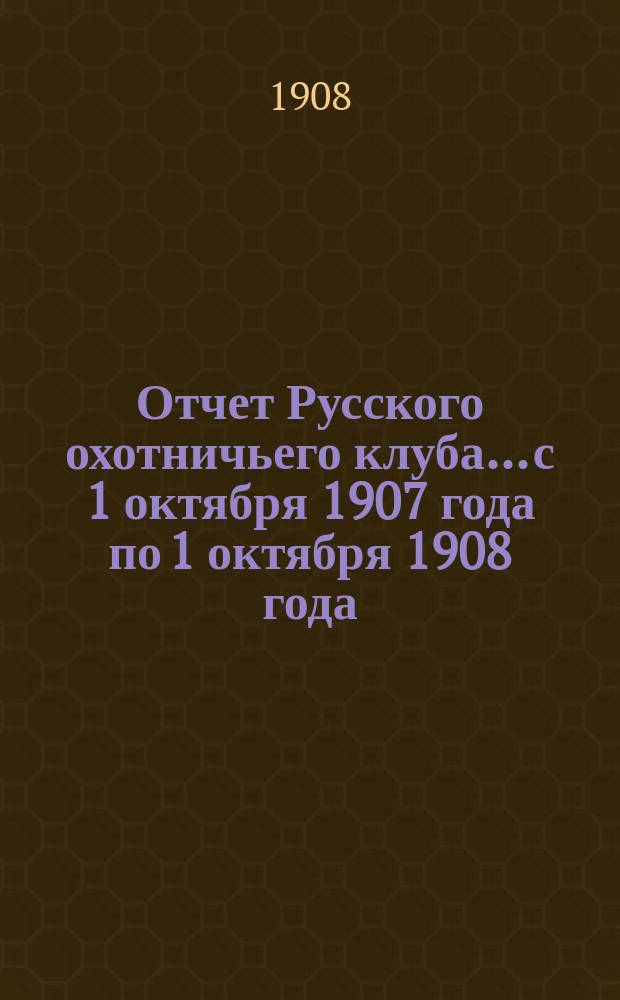 Отчет Русского охотничьего клуба... с 1 октября 1907 года по 1 октября 1908 года