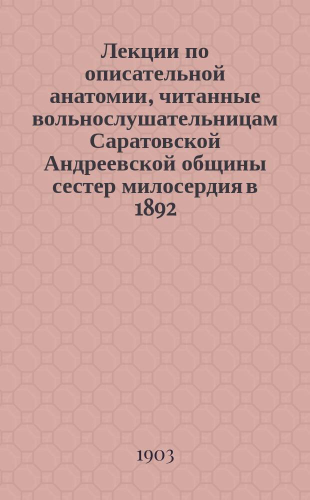 Лекции по описательной анатомии, читанные вольнослушательницам Саратовской Андреевской общины сестер милосердия в 1892/93 гг.