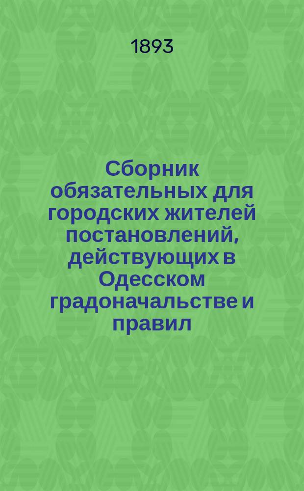 Сборник обязательных для городских жителей постановлений, действующих в Одесском градоначальстве и правил, изданных Город. управою