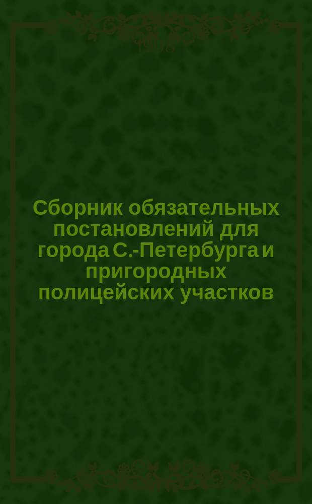 Сборник обязательных постановлений для города С.-Петербурга и пригородных полицейских участков : С прил. некоторых правил и разъяснений : Сост. 1 авг. 1908 г. : Сост. по распоряжению с.-петерб. градоначальника ген.-майора Д.В. Драчевского под ред. полк. Галле кап. Поплавским