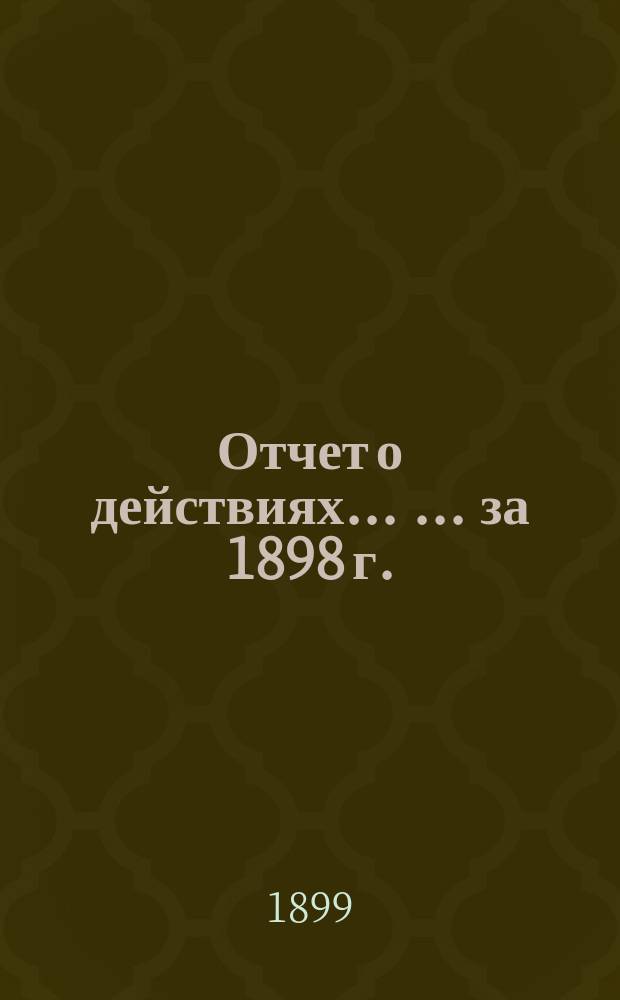 Отчет о действиях ... ... за 1898 г.