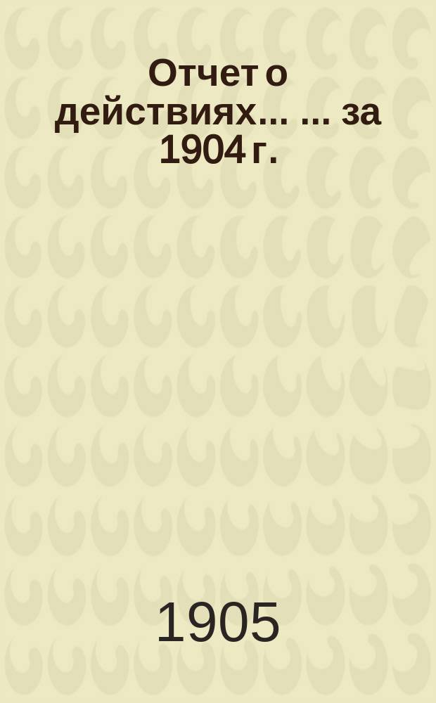 Отчет о действиях ... ... за 1904 г.