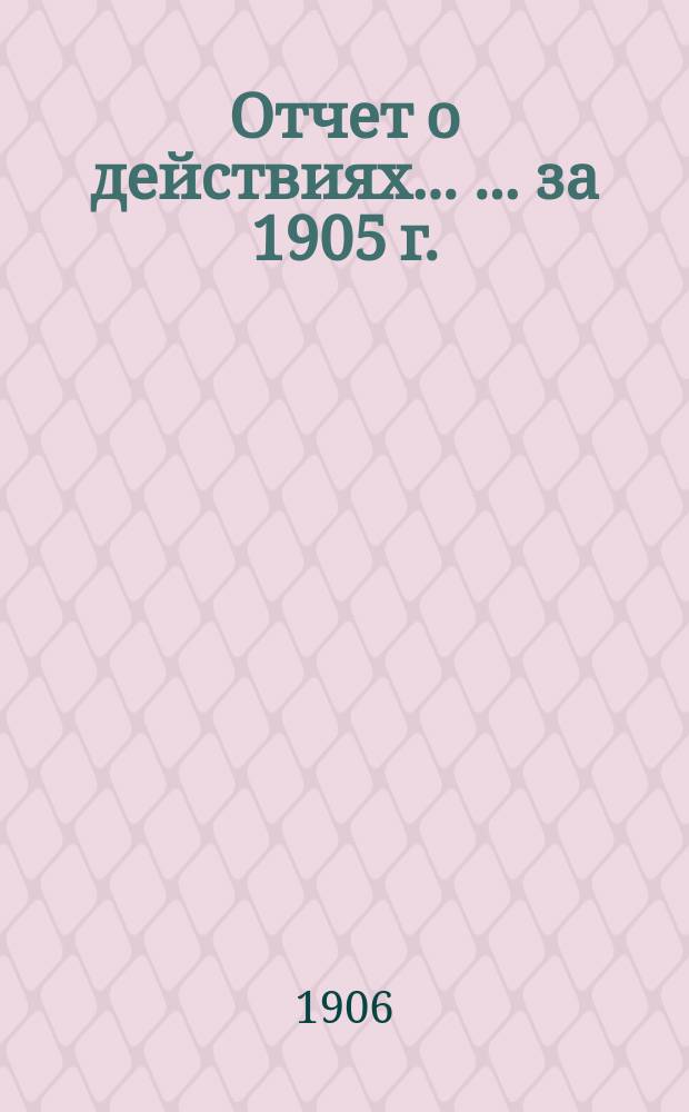 Отчет о действиях ... ... за 1905 г.