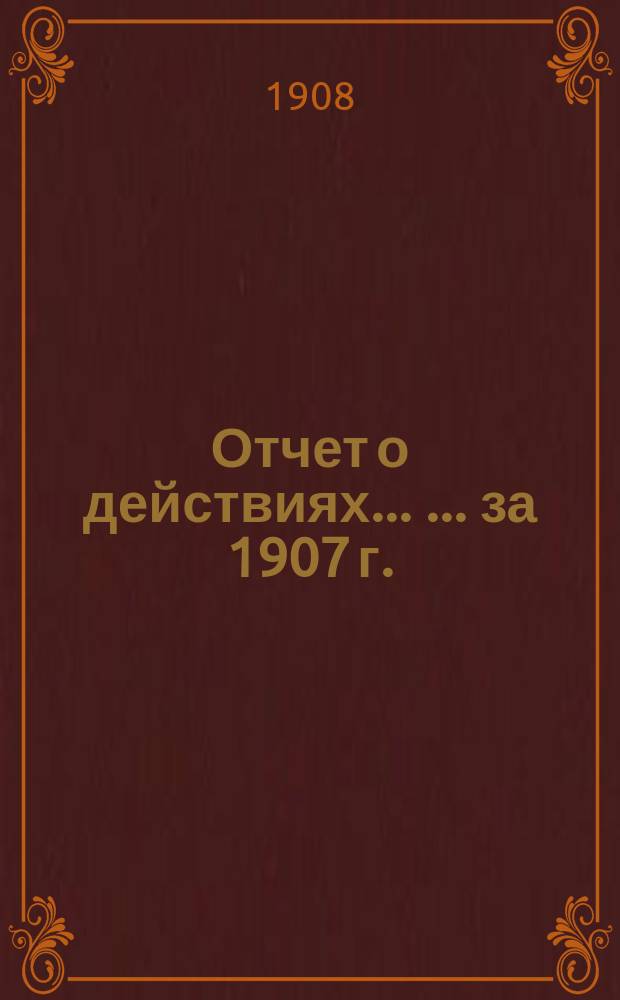 Отчет о действиях ... ... за 1907 г.