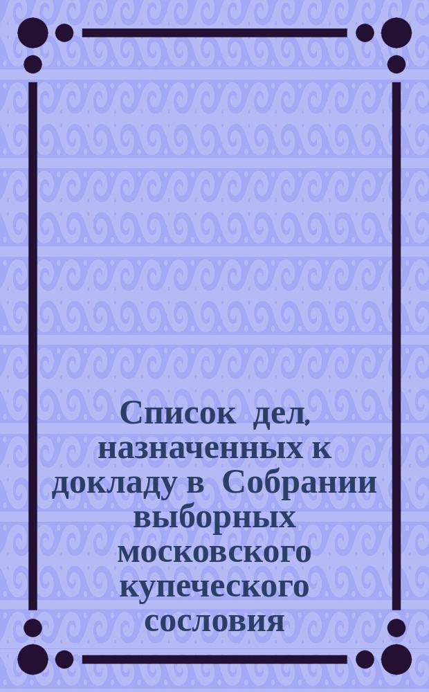 Список дел, назначенных к докладу в Собрании выборных московского купеческого сословия ... ... [на январь 1896 г.]