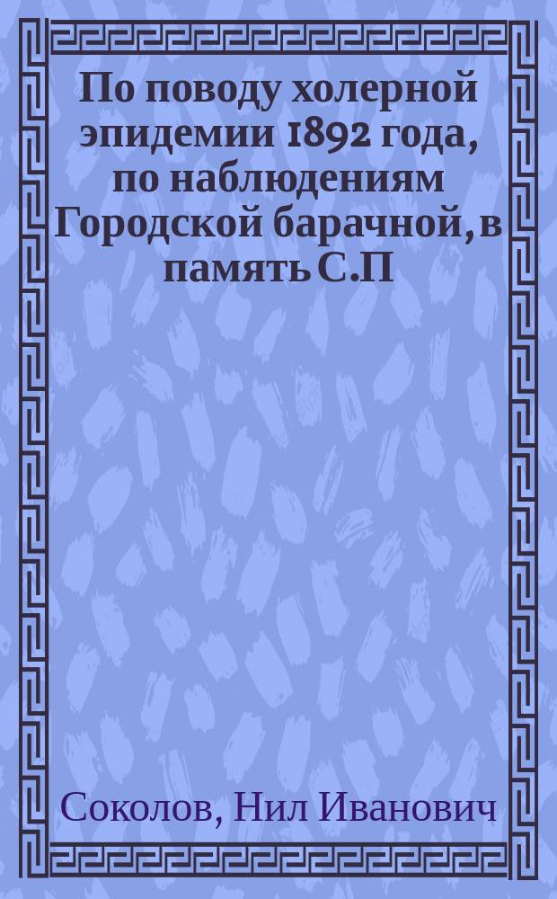 По поводу холерной эпидемии 1892 года, по наблюдениям Городской барачной, в память С.П. Боткина, больницы в С.-Петербурге : Доклад в Общ. рус. врачей в С.-Петербурге в торжественном заседании 17 дек., в память С.П. Боткина