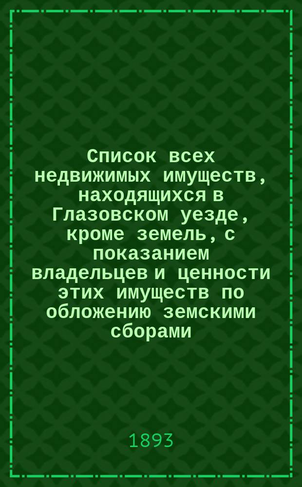 Список всех недвижимых имуществ, находящихся в Глазовском уезде, кроме земель, с показанием владельцев и ценности этих имуществ по обложению земскими сборами... ... на 1893 год