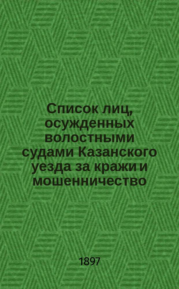 Список лиц, осужденных волостными судами Казанского уезда за кражи и мошенничество.. : Сост. по справкам о судимости. ... с 1-го января 1896 г. по 1-е января 1897 года