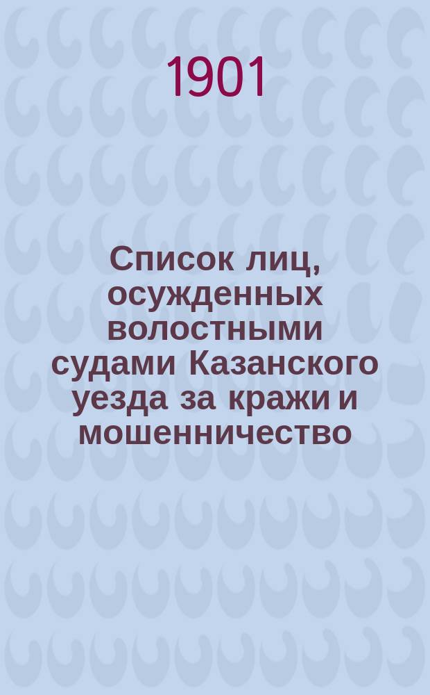 Список лиц, осужденных волостными судами Казанского уезда за кражи и мошенничество.. : Сост. по справкам о судимости. ... с 1-го января 1900 г. по 1-е января 1901 года