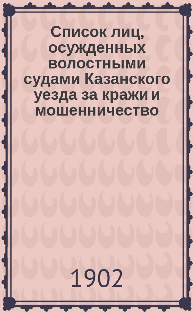 Список лиц, осужденных волостными судами Казанского уезда за кражи и мошенничество.. : Сост. по справкам о судимости. ... с 1-го января 1901 г. по 1-е января 1902 года