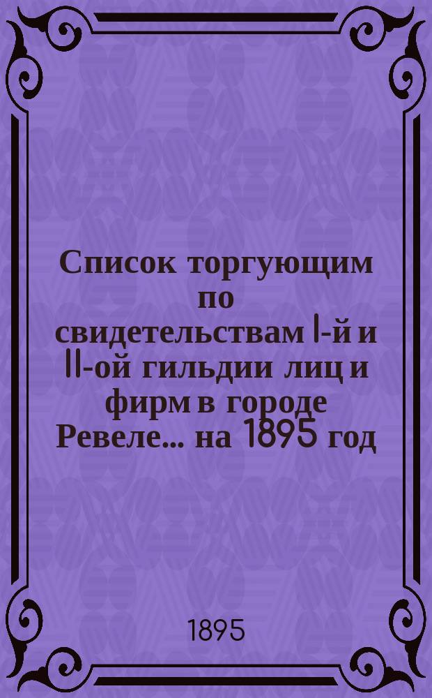 Список торгующим по свидетельствам I-й и II-ой гильдии лиц и фирм в городе Ревеле... ... на 1895 год