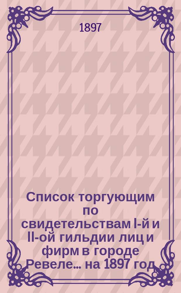 Список торгующим по свидетельствам I-й и II-ой гильдии лиц и фирм в городе Ревеле... ... на 1897 год