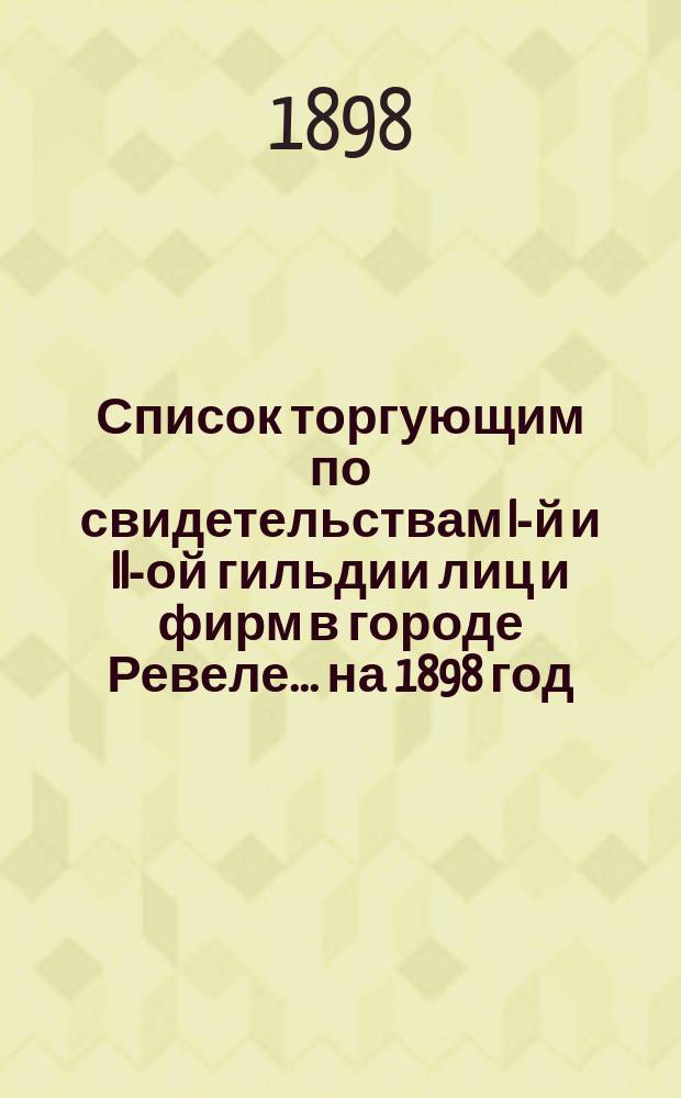 Список торгующим по свидетельствам I-й и II-ой гильдии лиц и фирм в городе Ревеле... ... на 1898 год