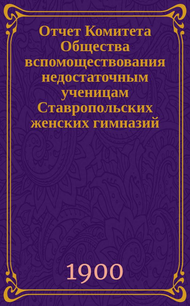 Отчет Комитета Общества вспомоществования недостаточным ученицам Ставропольских женских гимназий... ... с 27 августа 1898 года по 21 августа 1899 года : За XIX год