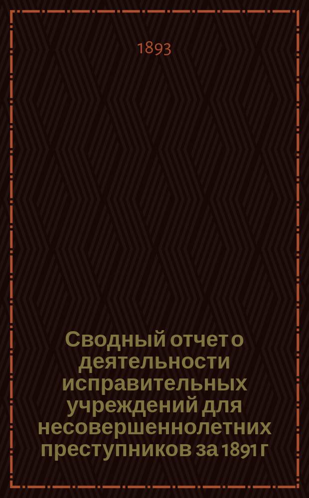 Сводный отчет о деятельности исправительных учреждений для несовершеннолетних преступников за 1891 г. : Сост. по поручению Постоян. бюро съездов представителей рус. исправит. заведений чл. Бюро сенатором Н.С. Таганцевым