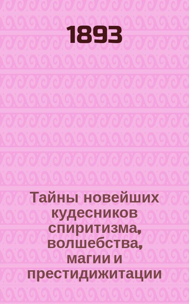 Тайны новейших кудесников спиритизма, волшебства, магии и престидижитации : Объяснение явлений, наз. медиумическими или спирит. и представлений волшебства, магии и престидижитации, производимых на спирит. сеансах в гостинных, на сценах театров и обществ. собр