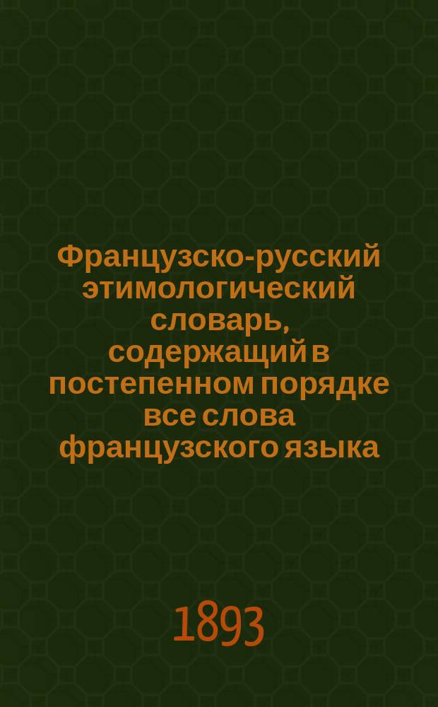 Французско-русский этимологический словарь, содержащий в постепенном порядке все слова французского языка, разобранные и группированные по корням...