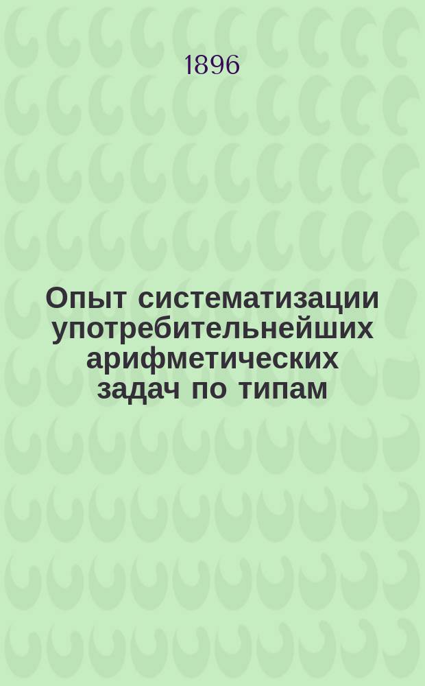 Опыт систематизации употребительнейших арифметических задач по типам : С прил. численных примеров на 4 действия с целыми числами