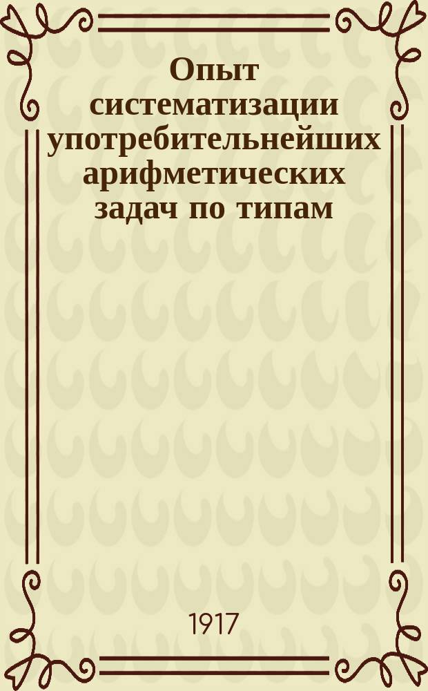 Опыт систематизации употребительнейших арифметических задач по типам : С прил. численных примеров на 4 действия с целыми числами