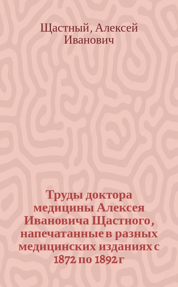 Труды доктора медицины Алексея Ивановича Щастного, напечатанные в разных медицинских изданиях с 1872 по 1892 г.