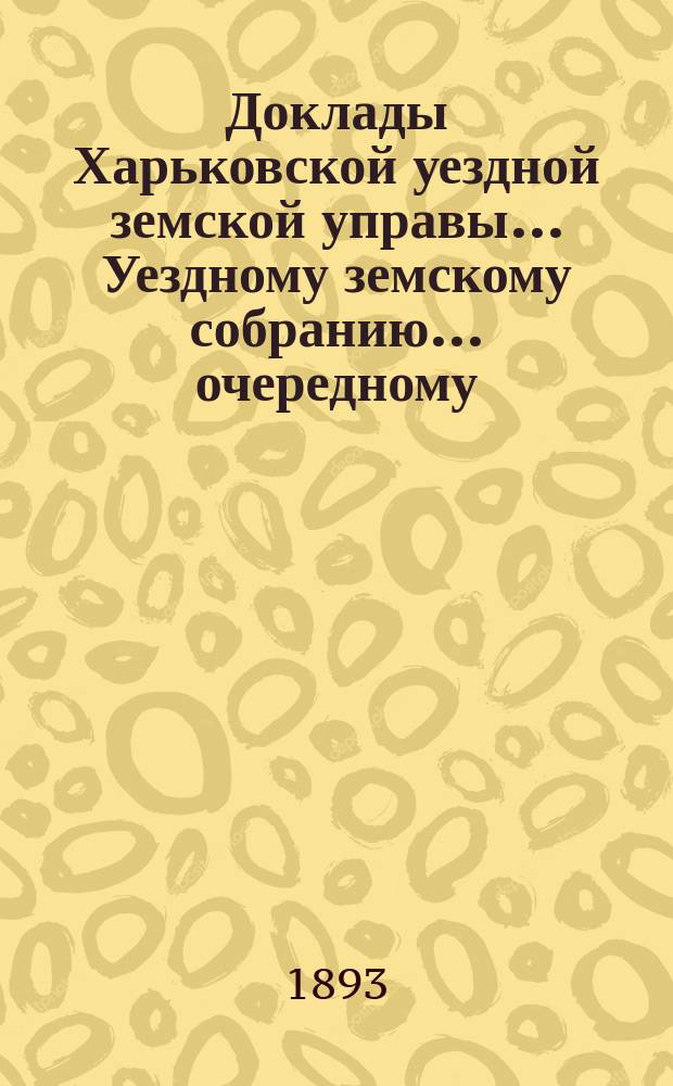 Доклады Харьковской уездной земской управы... Уездному земскому собранию... очередному... 25 октября 1893 года