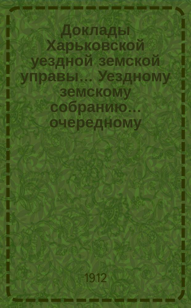 Доклады Харьковской уездной земской управы... Уездному земскому собранию... очередному... 1912 года