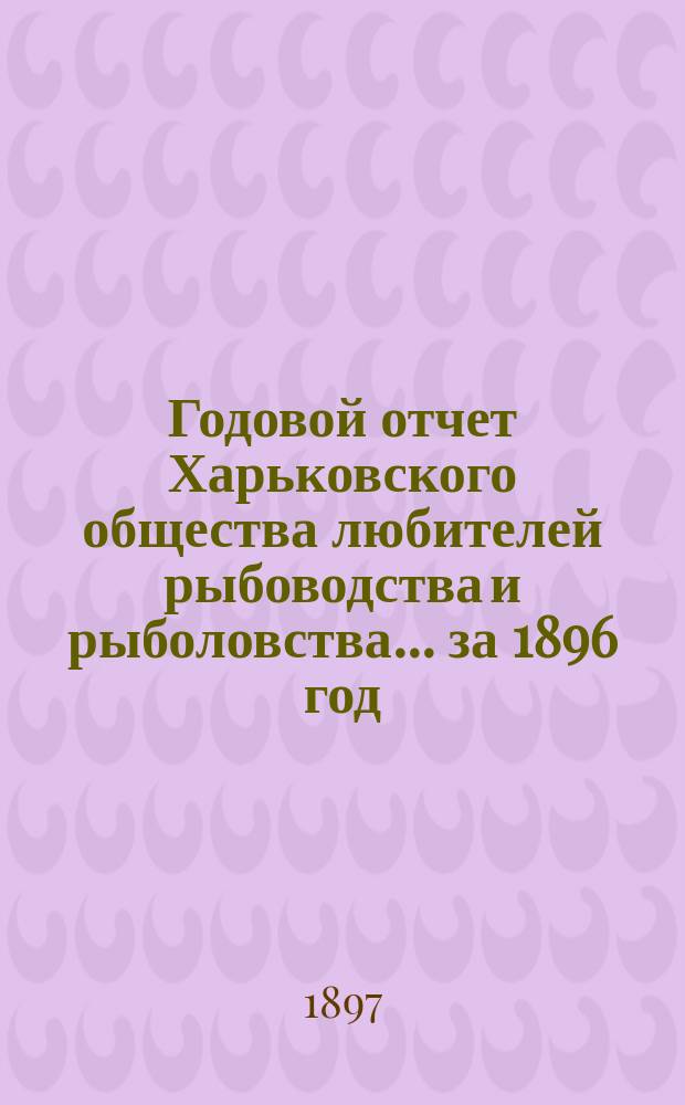 Годовой отчет Харьковского общества любителей рыбоводства и рыболовства... ... за 1896 год