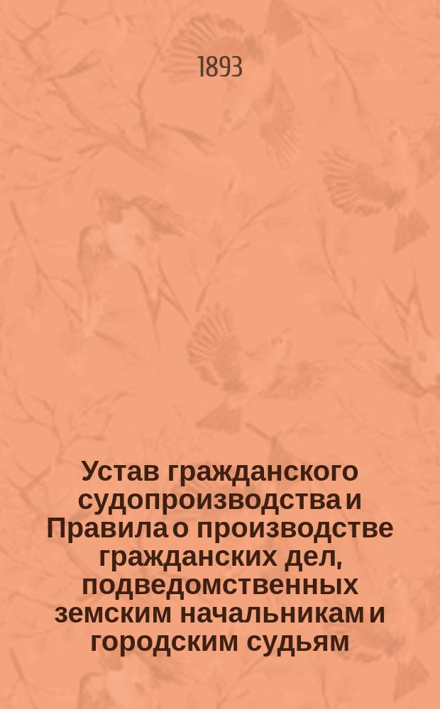 Устав гражданского судопроизводства и Правила о производстве гражданских дел, подведомственных земским начальникам и городским судьям : С прил. табл. сроков, алф., образцов прошений и крат. наставления к ведению гражд. дел