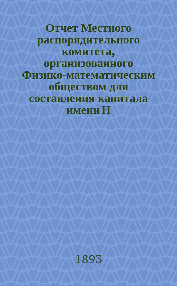 Отчет Местного распорядительного комитета, организованного Физико-математическим обществом для составления капитала имени Н.И. Лобачевского : № 1-. № 1