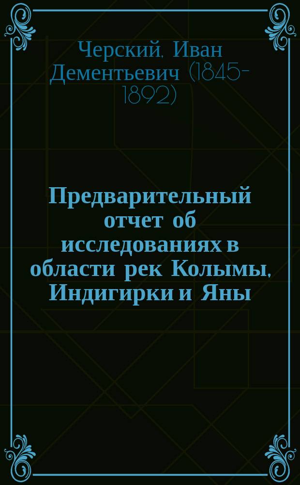 Предварительный отчет об исследованиях в области рек Колымы, Индигирки и Яны : год первый (1891) : от г. Якутска через верхнее течение р. Индигирки до с. Верхне-Колымска : читано в заседании Физико-математического отделения 16 дек. 1892 г