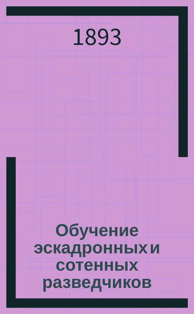 Обучение эскадронных и сотенных разведчиков : Часть практическая : Главные основания обучения разведчиков, а равно и порядок, приемы и последовательность ведения годовых занятий с ними, с доп. указаниями относительно ведения занятий передовой службой со старослужащими и с людьми последнего призыва : Согласно Инструкции для ведения в кавалерии занятий с разведчиками 1891 г. сост. Ген. штаба подполк. Чистяков