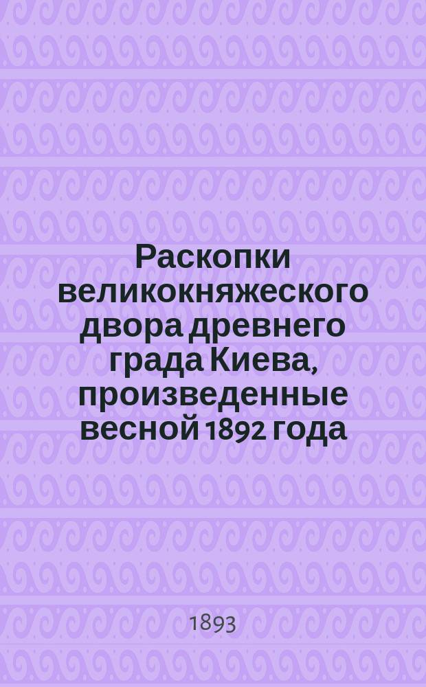 Раскопки великокняжеского двора древнего града Киева, произведенные весной 1892 года : Археол.-ист. исслед., ил. 156 рис. И.А. Хойновского