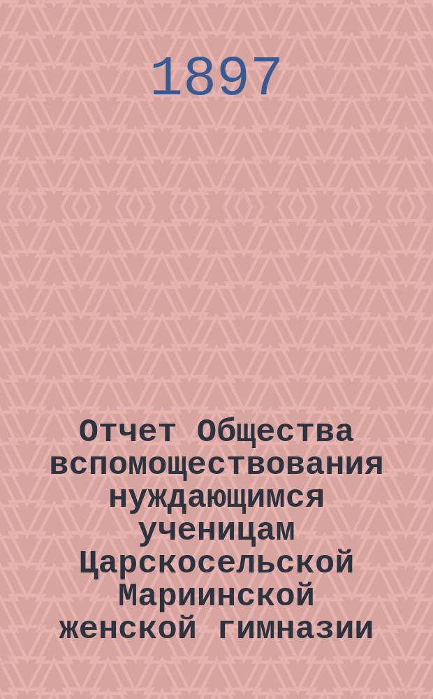 Отчет Общества вспомоществования нуждающимся ученицам Царскосельской Мариинской женской гимназии.... ... за 1895-6 годы