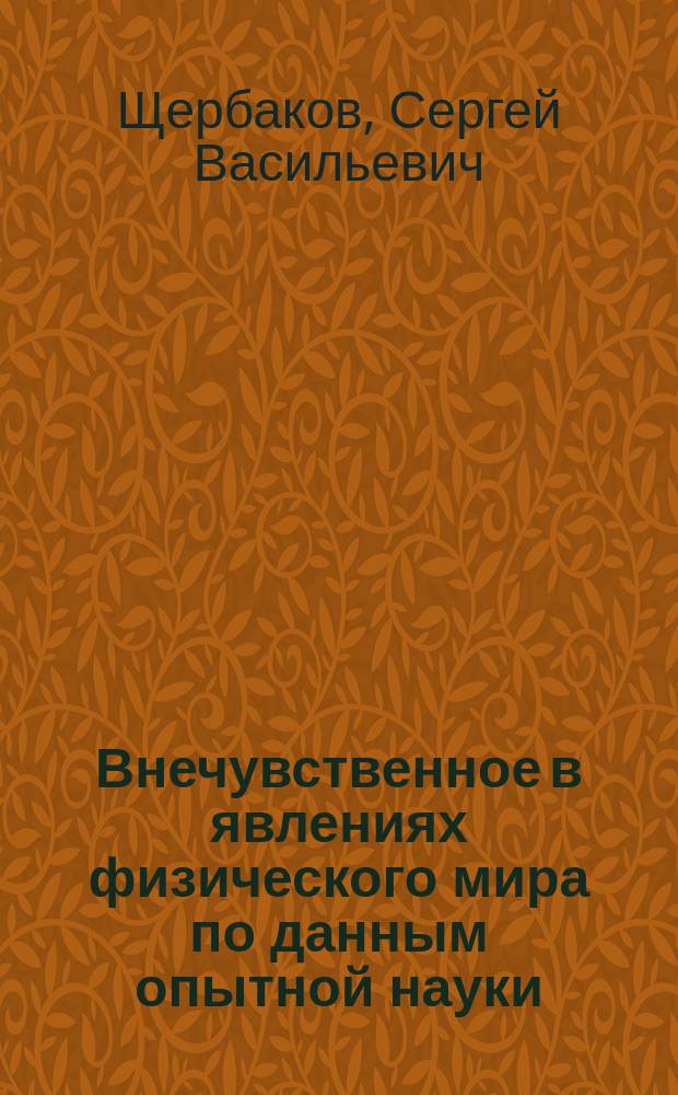 Внечувственное в явлениях физического мира по данным опытной науки : Читано на годич. собр. членов Нижегор. кружка любителей физики и астрономии, 8 марта 1893 года, С.В. Щербаковым