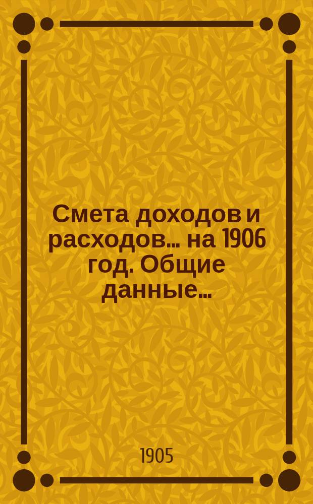 Смета доходов и расходов... ... на 1906 год. Общие данные... : Общие данные к смете... на 1906 год